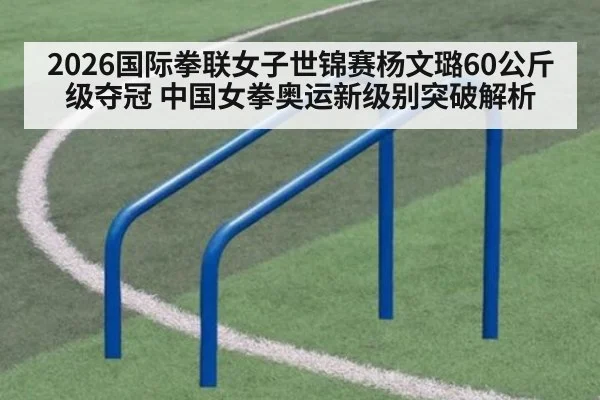 2026国际拳联女子世锦赛杨文璐60公斤级夺冠 中国女拳奥运新级别突破解析